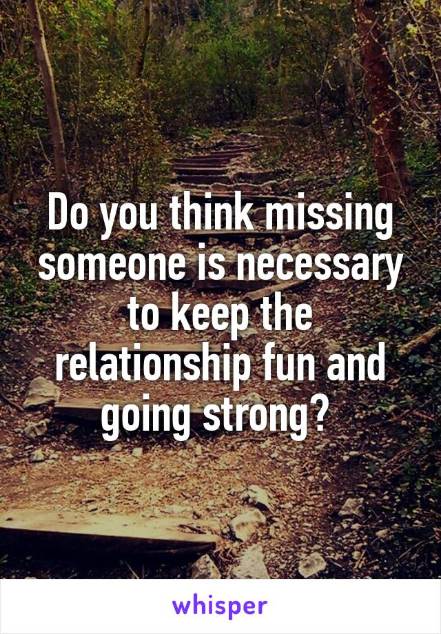 Do you think missing someone is necessary to keep the relationship fun and going strong? 