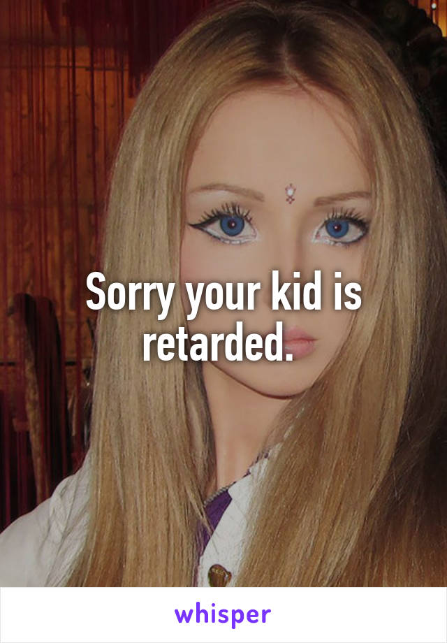 Sorry your kid is retarded. 