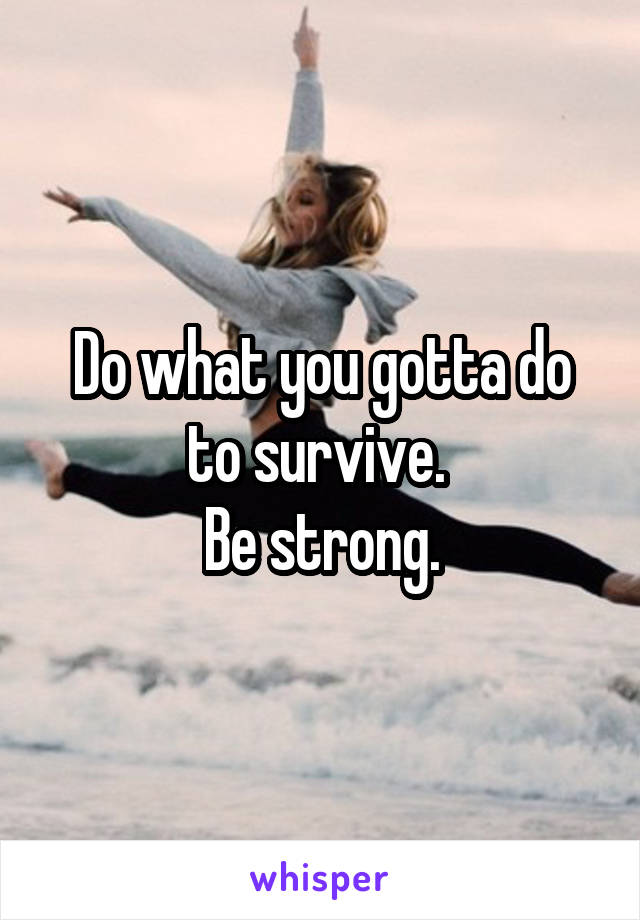 Do what you gotta do to survive. 
Be strong.