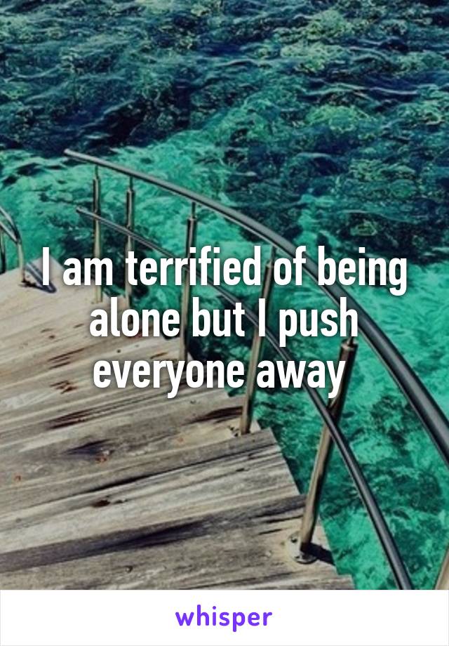 I am terrified of being alone but I push everyone away 