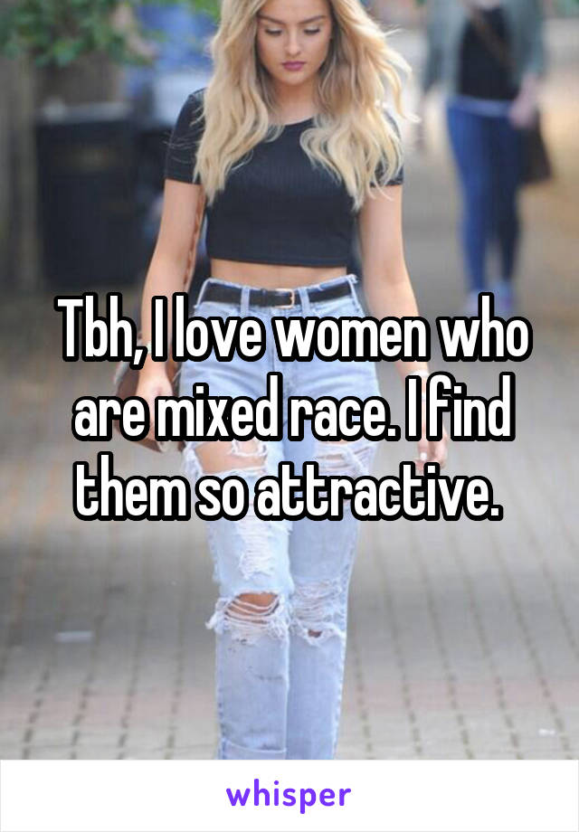 Tbh, I love women who are mixed race. I find them so attractive. 