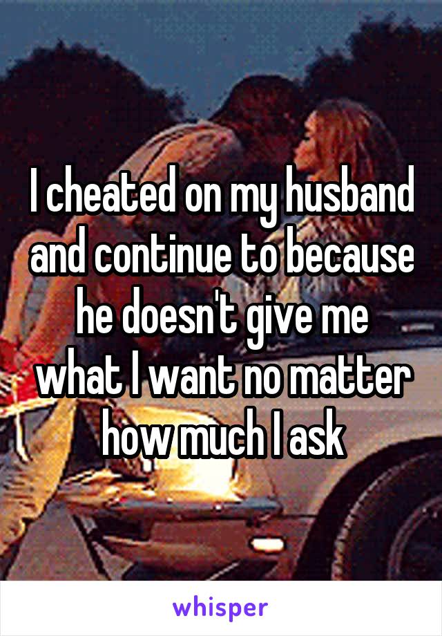 I cheated on my husband and continue to because he doesn't give me what I want no matter how much I ask