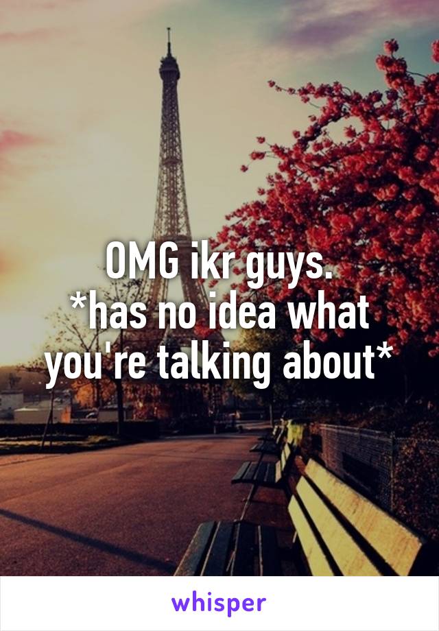 OMG ikr guys.
*has no idea what you're talking about*