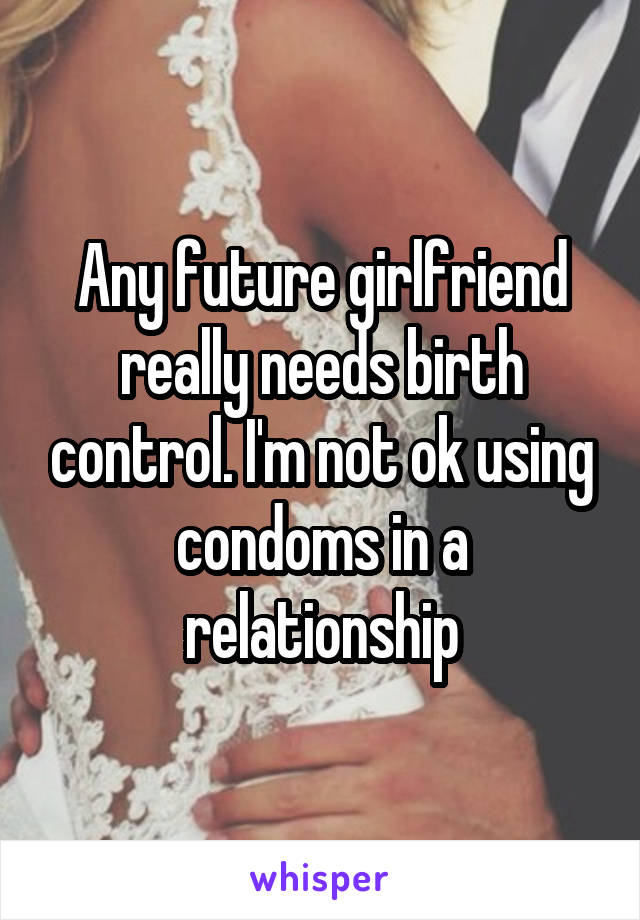 Any future girlfriend really needs birth control. I'm not ok using condoms in a relationship