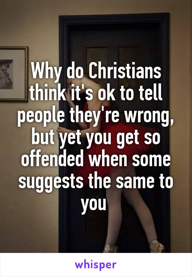 Why do Christians think it's ok to tell people they're wrong, but yet you get so offended when some suggests the same to you 