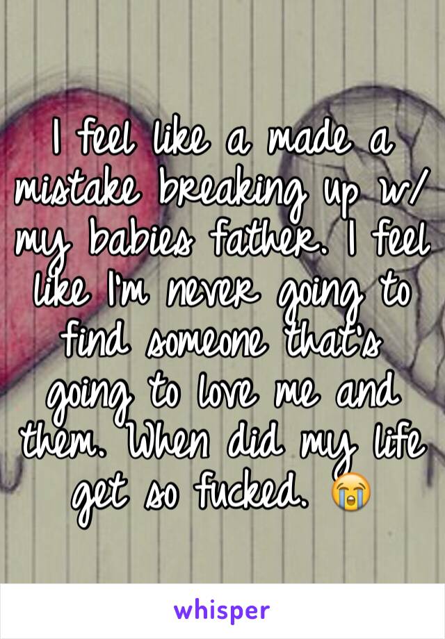 I feel like a made a mistake breaking up w/ my babies father. I feel like I'm never going to find someone that's going to love me and them. When did my life get so fucked. 😭