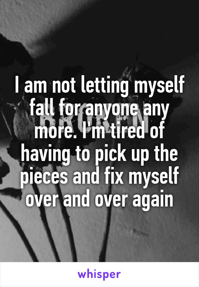 I am not letting myself fall for anyone any more. I'm tired of having to pick up the pieces and fix myself over and over again