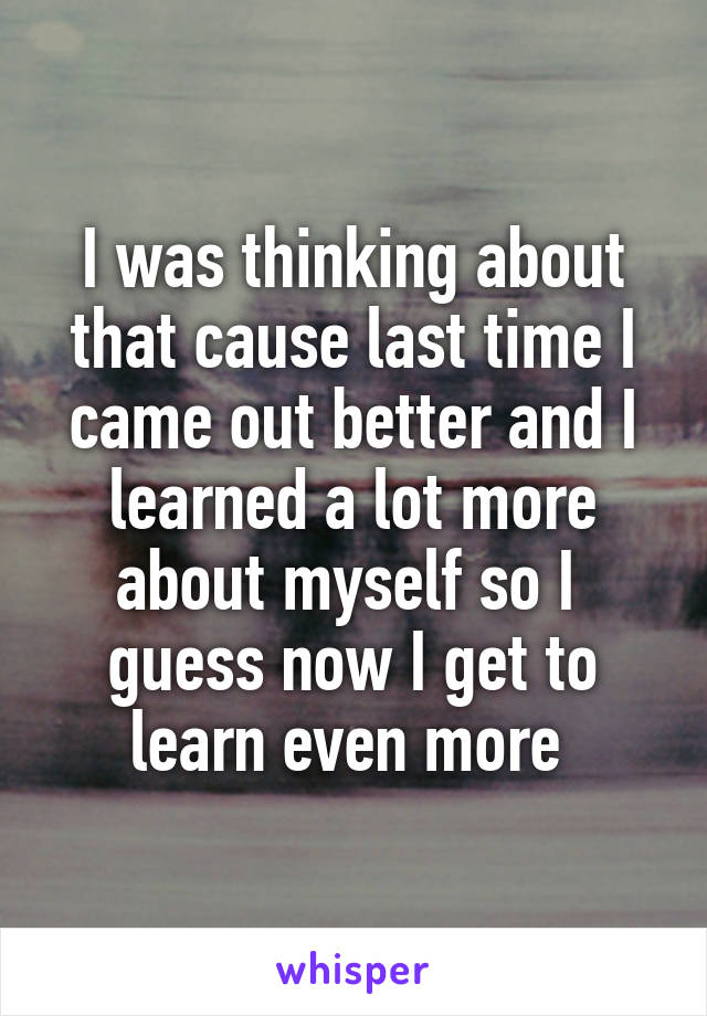 I was thinking about that cause last time I came out better and I learned a lot more about myself so I 
guess now I get to learn even more 