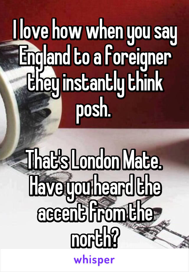 I love how when you say England to a foreigner they instantly think posh. 

That's London Mate. 
Have you heard the accent from the north?