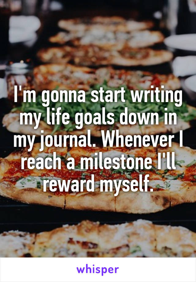 I'm gonna start writing my life goals down in my journal. Whenever I reach a milestone I'll reward myself.