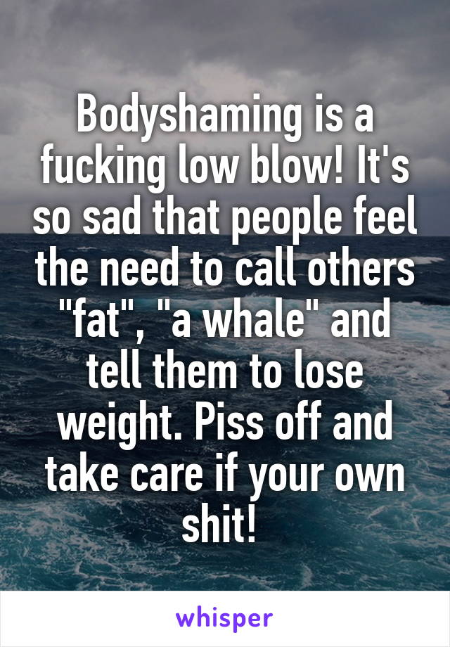 Bodyshaming is a fucking low blow! It's so sad that people feel the need to call others "fat", "a whale" and tell them to lose weight. Piss off and take care if your own shit! 