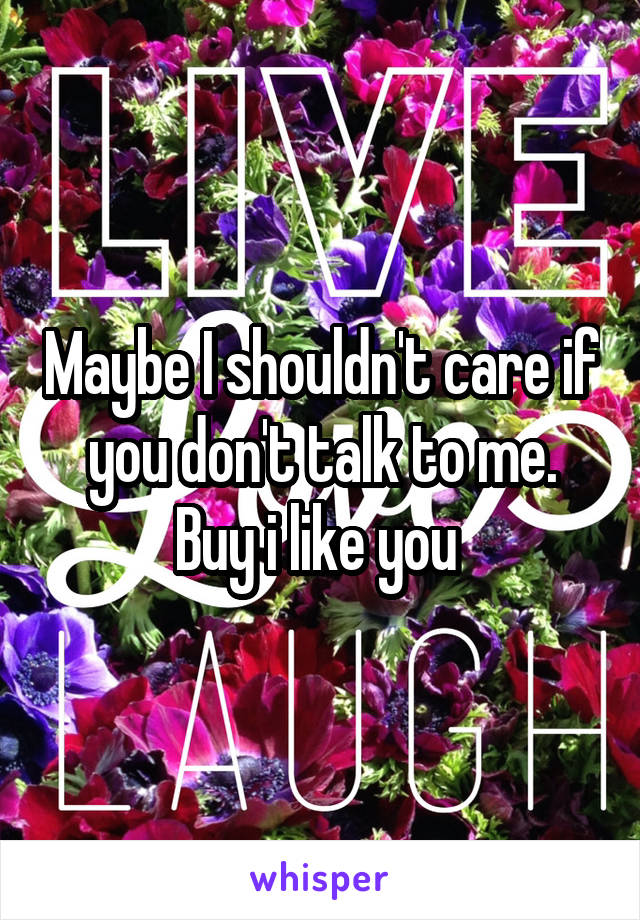 Maybe I shouldn't care if you don't talk to me. Buy i like you 