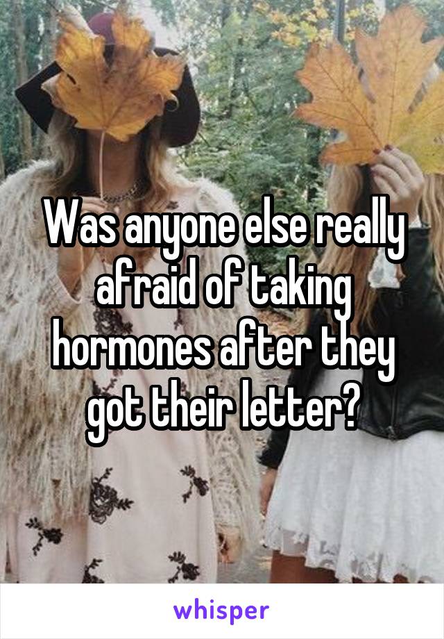 Was anyone else really afraid of taking hormones after they got their letter?