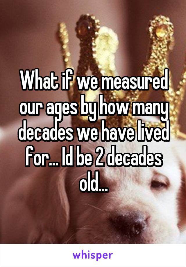 What if we measured our ages by how many decades we have lived for... Id be 2 decades old...