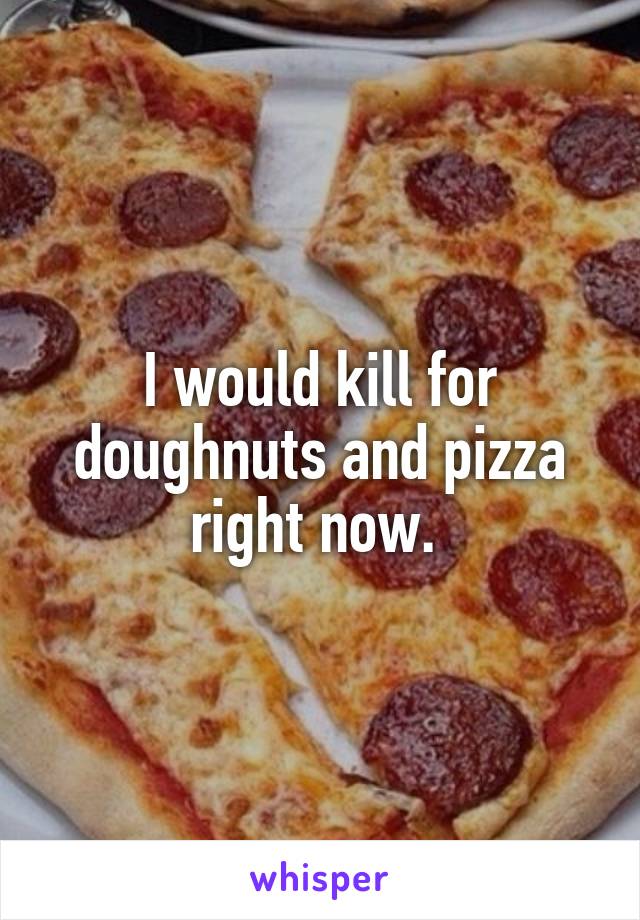 I would kill for doughnuts and pizza right now. 