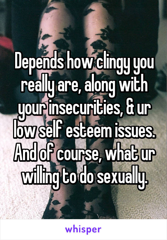 Depends how clingy you really are, along with your insecurities, & ur low self esteem issues. And of course, what ur willing to do sexually.