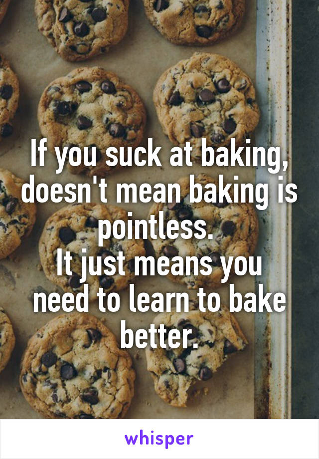 
If you suck at baking, doesn't mean baking is pointless. 
It just means you need to learn to bake better.