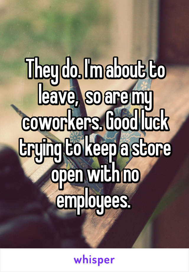 They do. I'm about to leave,  so are my coworkers. Good luck trying to keep a store open with no employees. 