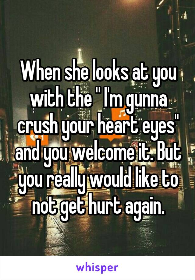 When she looks at you with the " I'm gunna crush your heart eyes" and you welcome it. But you really would like to not get hurt again.