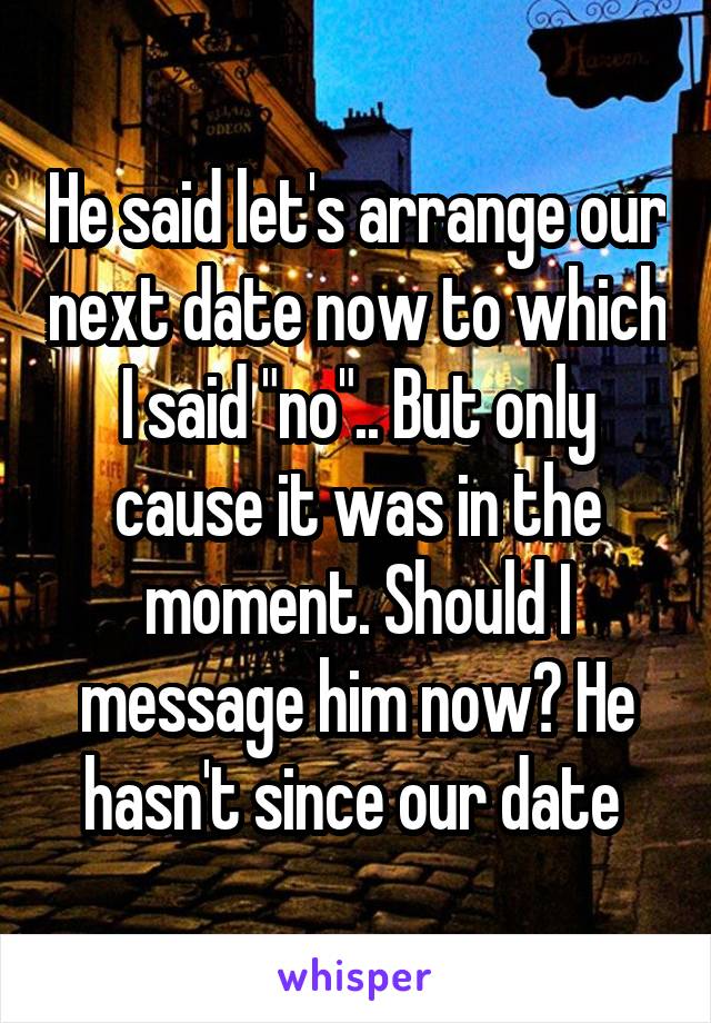 He said let's arrange our next date now to which I said "no".. But only cause it was in the moment. Should I message him now? He hasn't since our date 