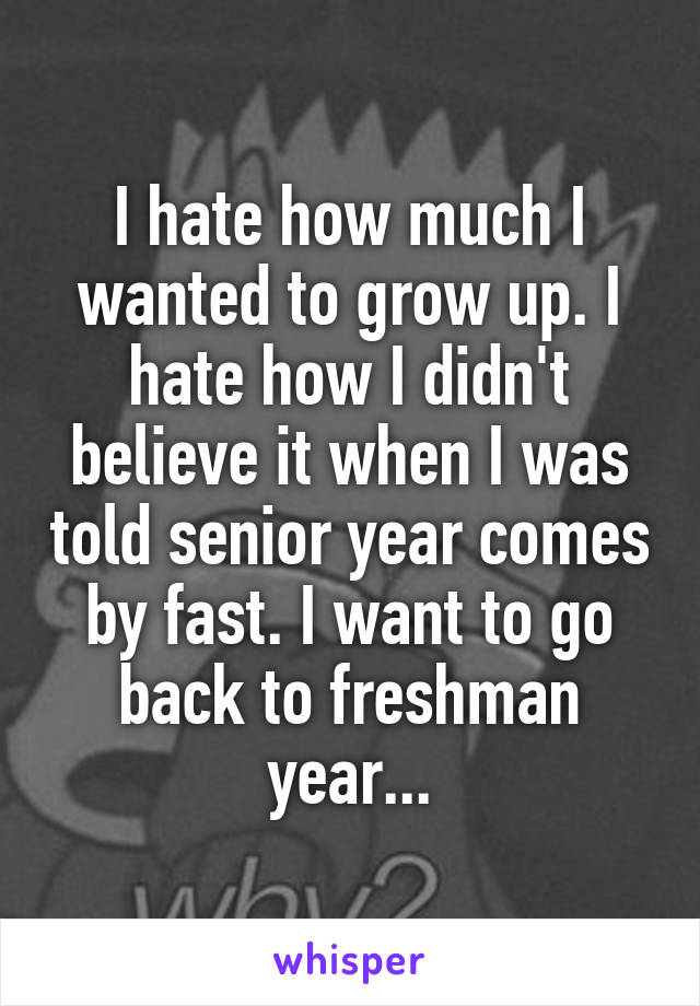 I hate how much I wanted to grow up. I hate how I didn't believe it when I was told senior year comes by fast. I want to go back to freshman year...