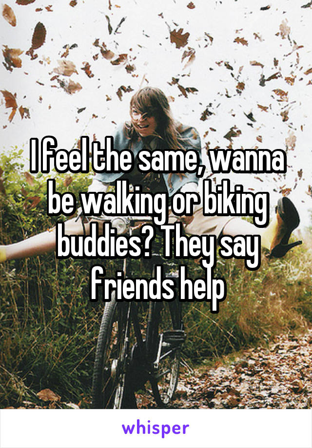 I feel the same, wanna be walking or biking buddies? They say friends help