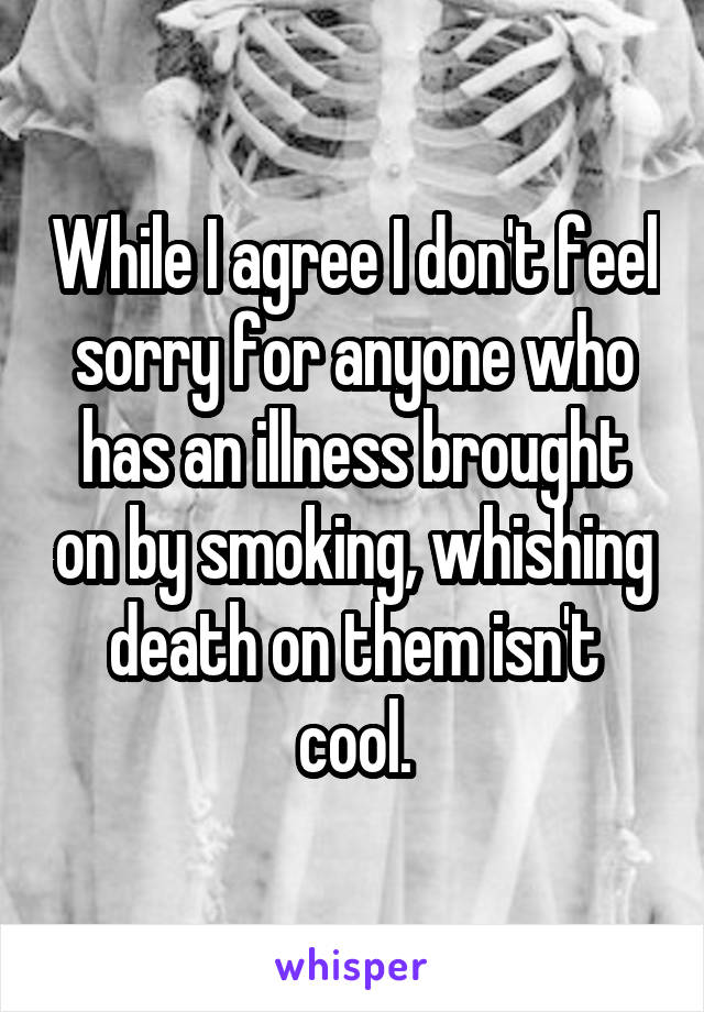 While I agree I don't feel sorry for anyone who has an illness brought on by smoking, whishing death on them isn't cool.