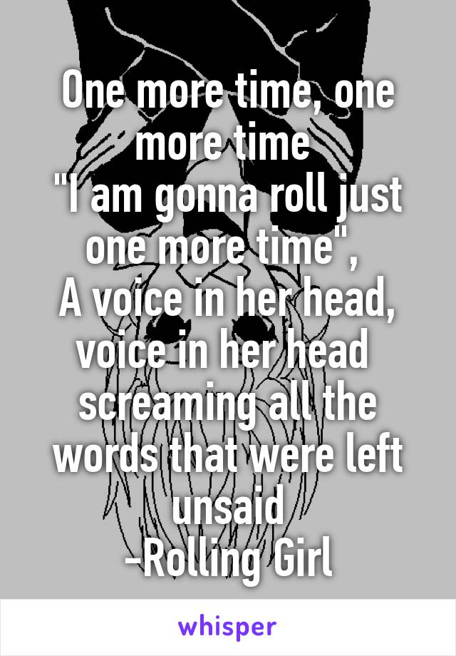 One more time, one more time 
"I am gonna roll just one more time", 
A voice in her head, voice in her head 
screaming all the words that were left unsaid
-Rolling Girl