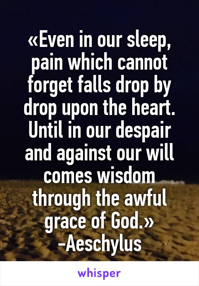 «Even in our sleep, pain which cannot forget falls drop by drop upon the heart. Until in our despair and against our will comes wisdom through the awful grace of God.» -Aeschylus