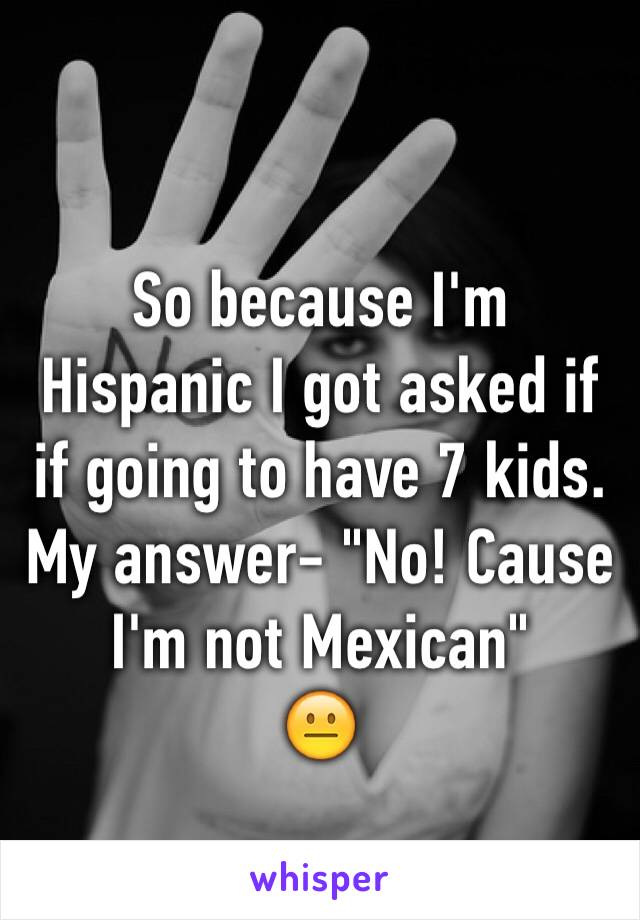 So because I'm Hispanic I got asked if if going to have 7 kids.
My answer- "No! Cause I'm not Mexican" 
😐