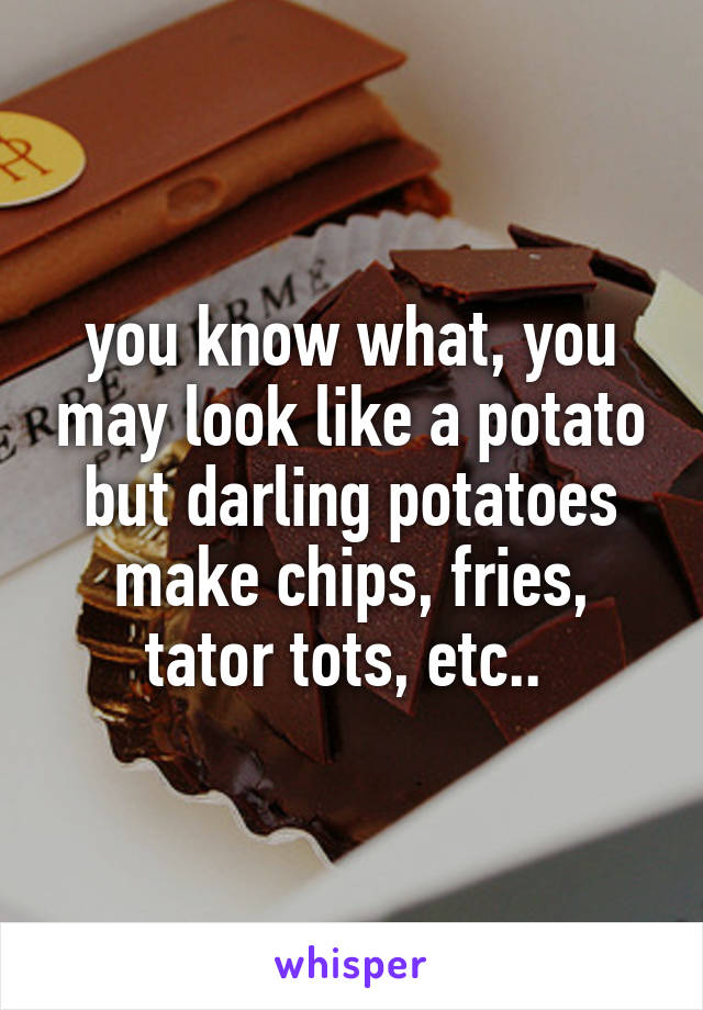 you know what, you may look like a potato but darling potatoes make chips, fries, tator tots, etc.. 