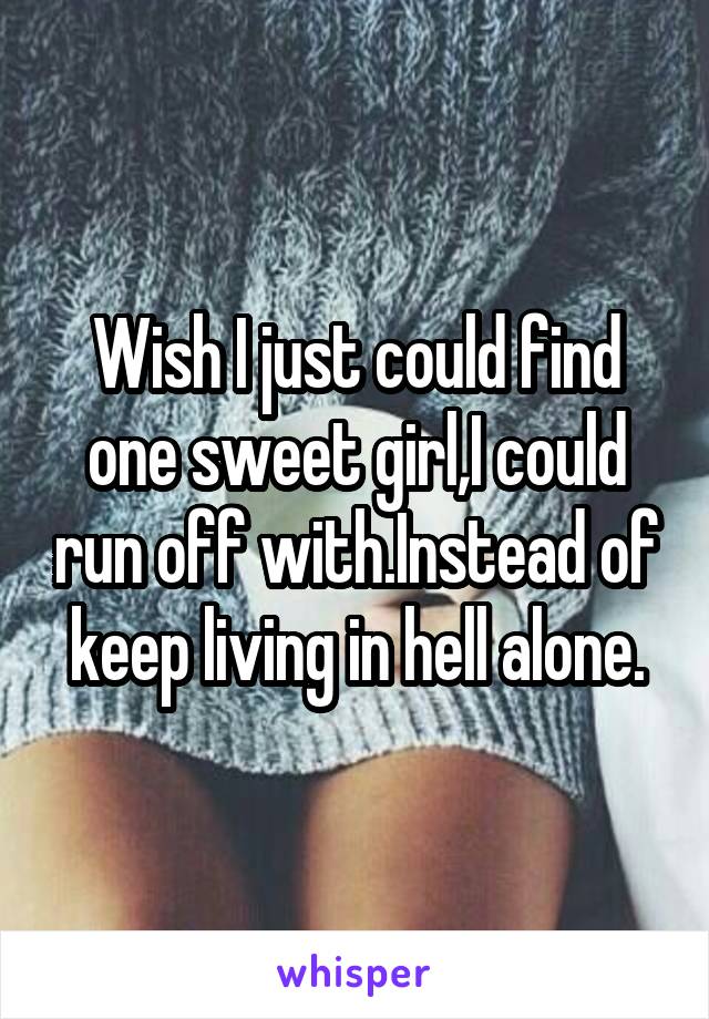 Wish I just could find one sweet girl,I could run off with.Instead of keep living in hell alone.