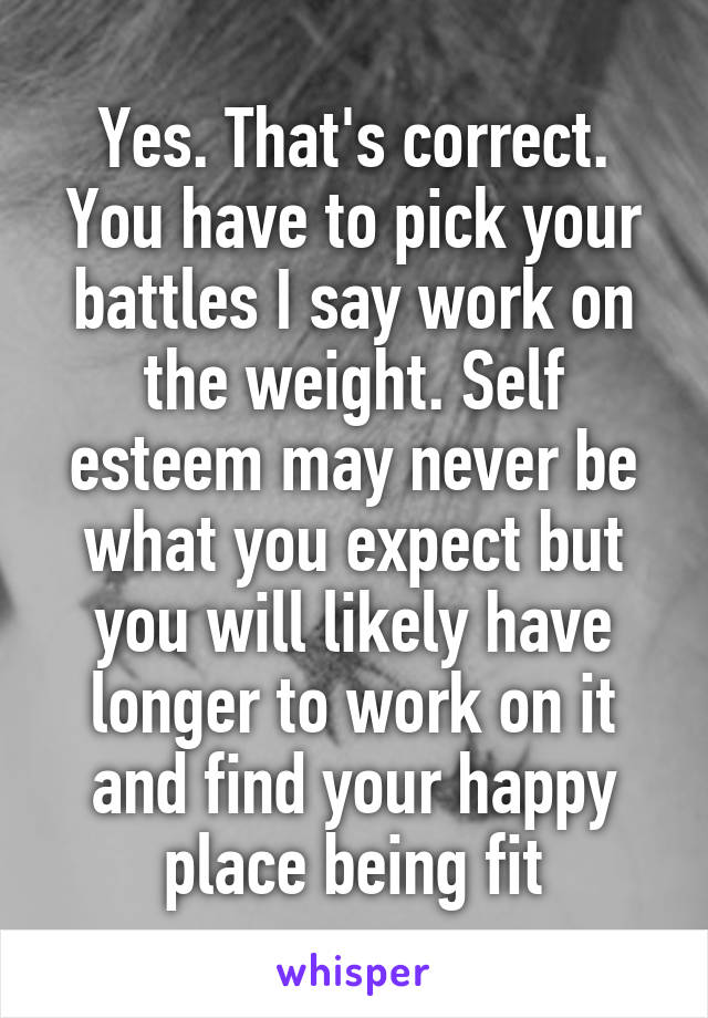 Yes. That's correct. You have to pick your battles I say work on the weight. Self esteem may never be what you expect but you will likely have longer to work on it and find your happy place being fit