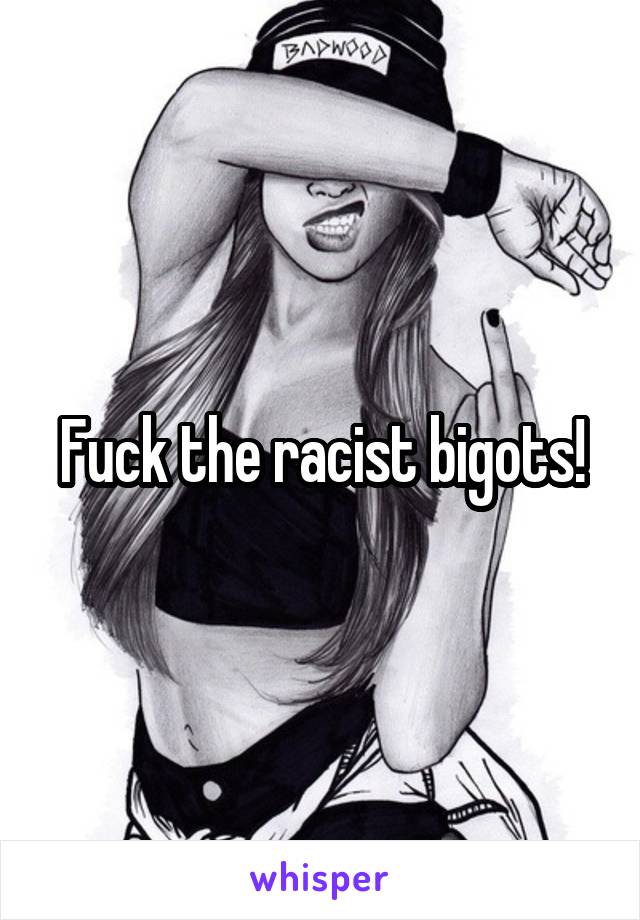 Fuck the racist bigots!