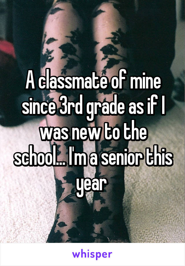 A classmate of mine since 3rd grade as if I was new to the school... I'm a senior this year 