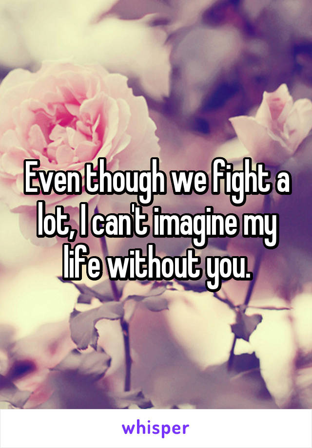 Even though we fight a lot, I can't imagine my life without you.