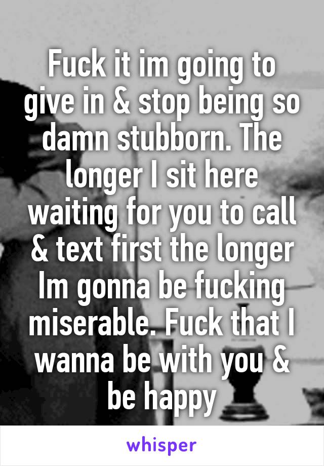 Fuck it im going to give in & stop being so damn stubborn. The longer I sit here waiting for you to call & text first the longer Im gonna be fucking miserable. Fuck that I wanna be with you & be happy