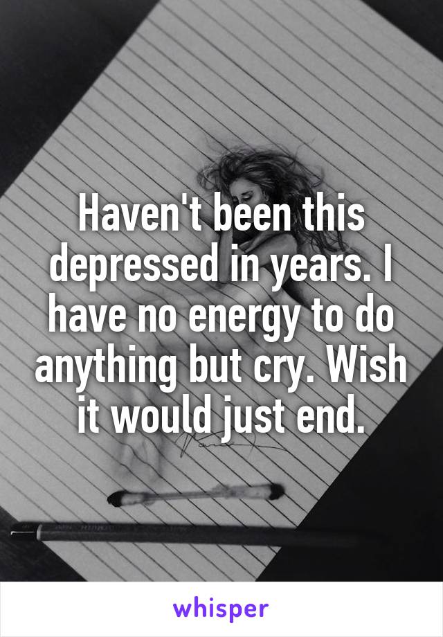 Haven't been this depressed in years. I have no energy to do anything but cry. Wish it would just end.