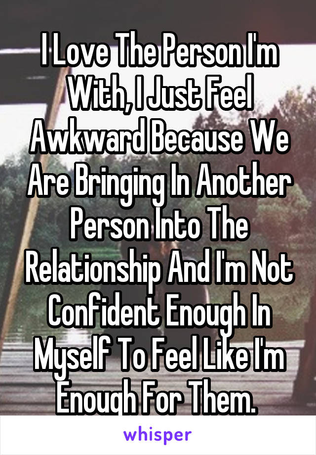 I Love The Person I'm With, I Just Feel Awkward Because We Are Bringing In Another Person Into The Relationship And I'm Not Confident Enough In Myself To Feel Like I'm Enough For Them. 