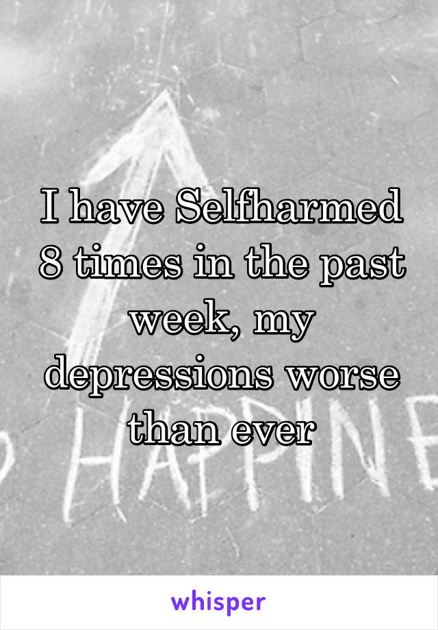 I have Selfharmed 8 times in the past week, my depressions worse than ever