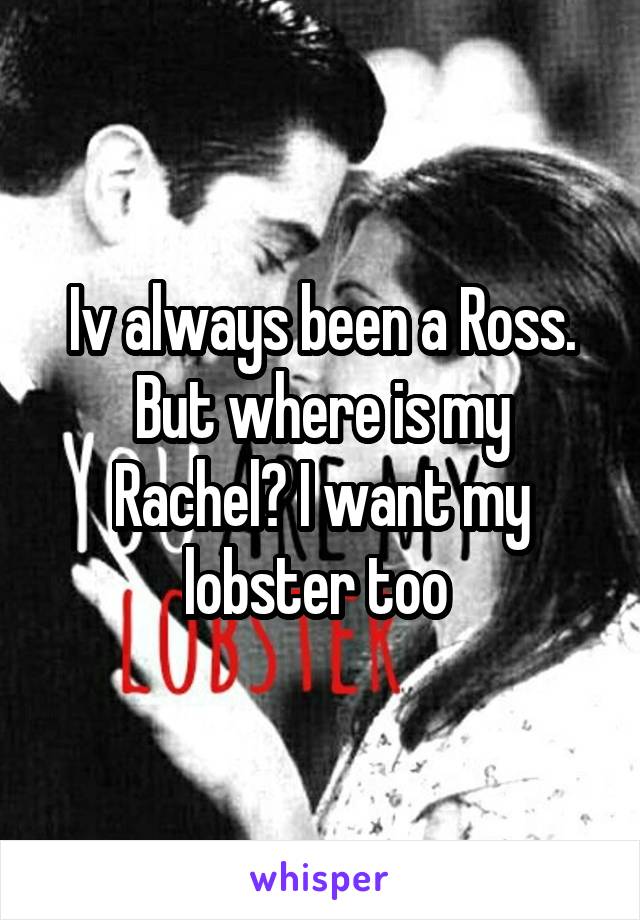 Iv always been a Ross. But where is my Rachel? I want my lobster too 