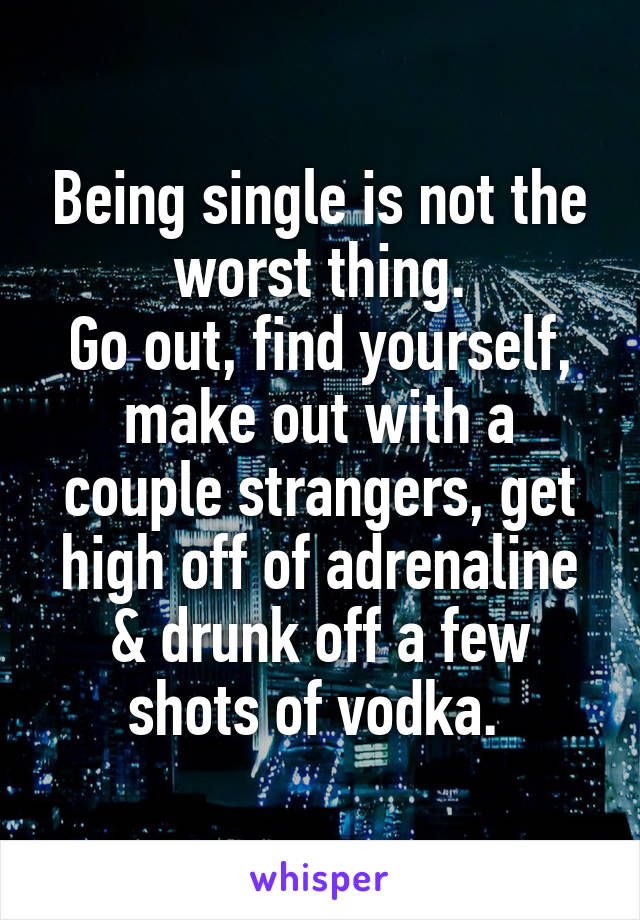 Being single is not the worst thing.
Go out, find yourself, make out with a couple strangers, get high off of adrenaline & drunk off a few shots of vodka. 