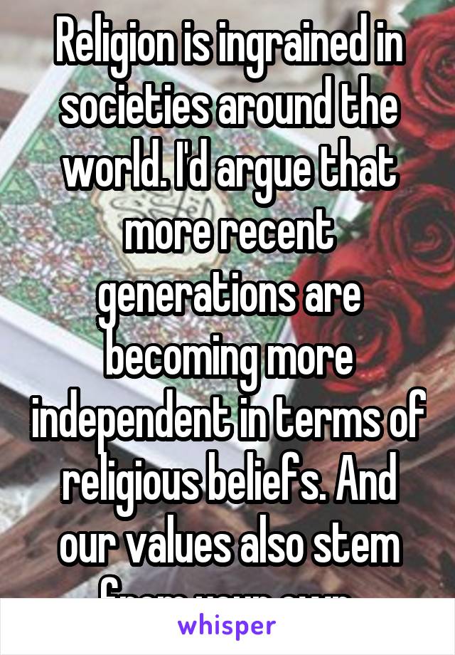 Religion is ingrained in societies around the world. I'd argue that more recent generations are becoming more independent in terms of religious beliefs. And our values also stem from your own.