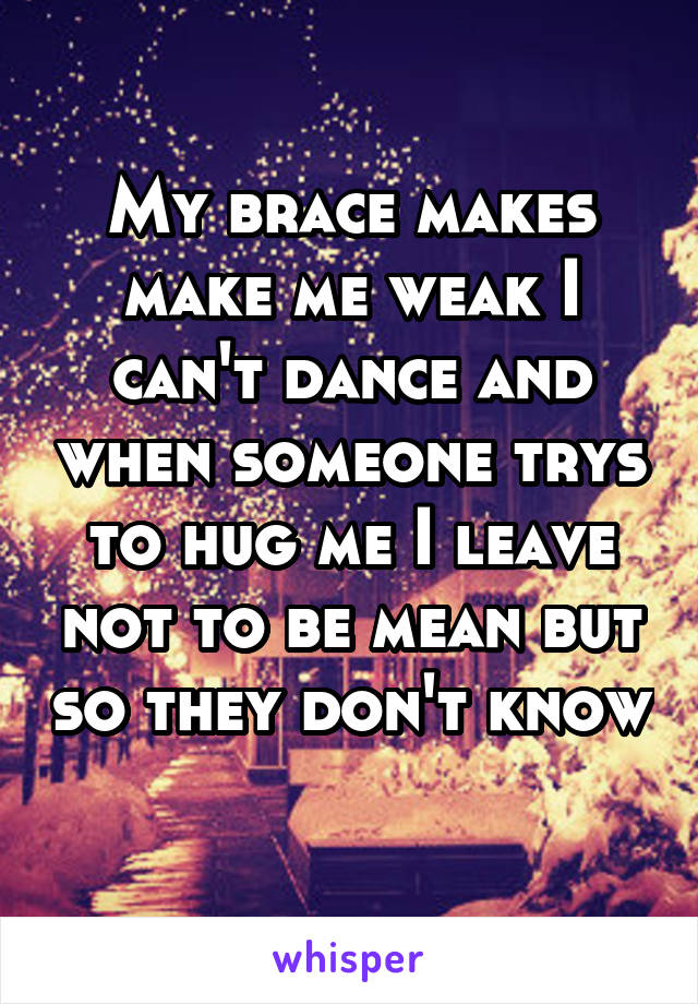 My brace makes make me weak I can't dance and when someone trys to hug me I leave not to be mean but so they don't know 