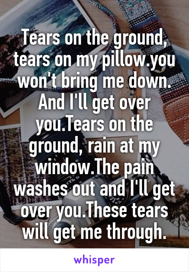 Tears on the ground, tears on my pillow.you won't bring me down. And I'll get over you.Tears on the ground, rain at my window.The pain washes out and I'll get over you.These tears will get me through.