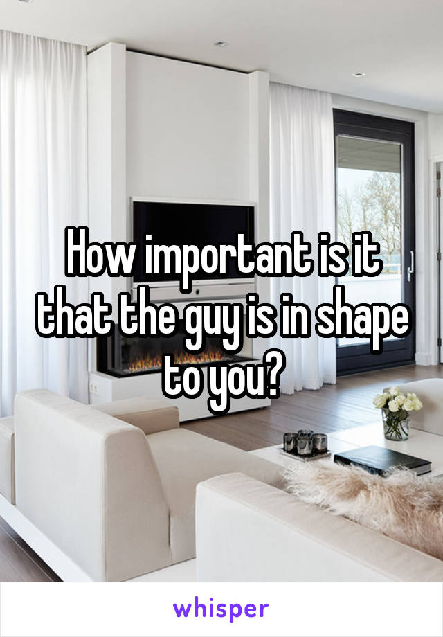 How important is it that the guy is in shape to you?