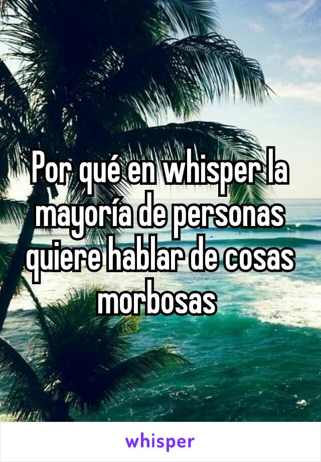 Por qué en whisper la mayoría de personas quiere hablar de cosas morbosas 