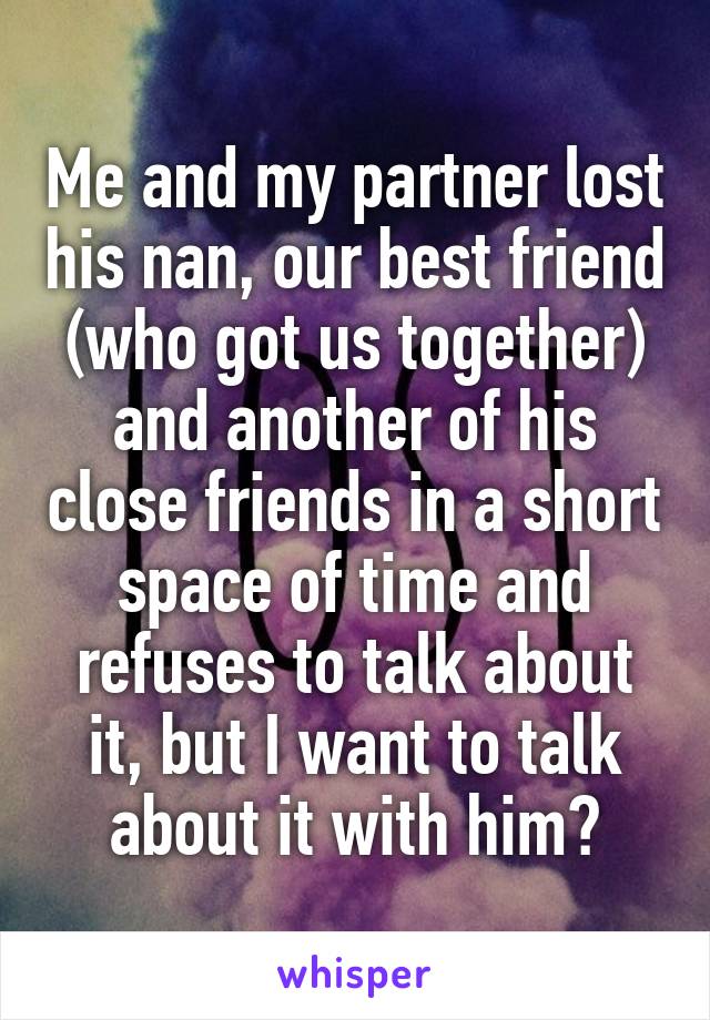 Me and my partner lost his nan, our best friend (who got us together) and another of his close friends in a short space of time and refuses to talk about it, but I want to talk about it with him?