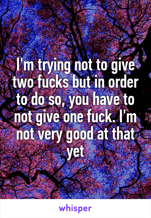 I'm trying not to give two fucks but in order to do so, you have to not give one fuck. I'm not very good at that yet