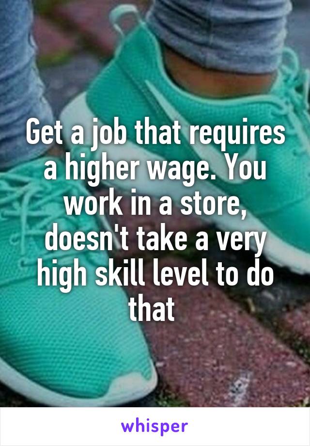 Get a job that requires a higher wage. You work in a store, doesn't take a very high skill level to do that 